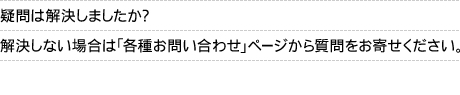 疑問は解決しましたか？解決しない場合は「各種お問い合わせ」ページから質問をお寄せください。