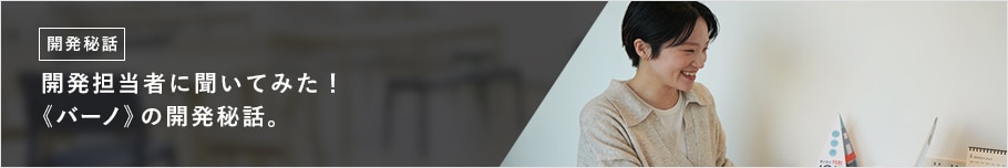 開発担当者に聞いてみた！ 《バーノ》の開発秘話。