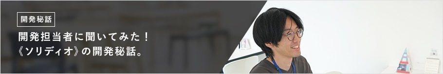 開発担当者に聞いてみた！ 《ソリディオ》の開発秘話。