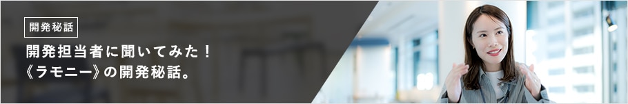 開発担当者に聞いてみた! 《ラモニー》の開発秘話。