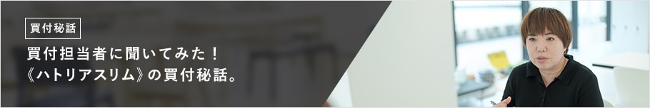 買付担当者に聞いてみた！ 《ハトリアスリム》の買付秘話。