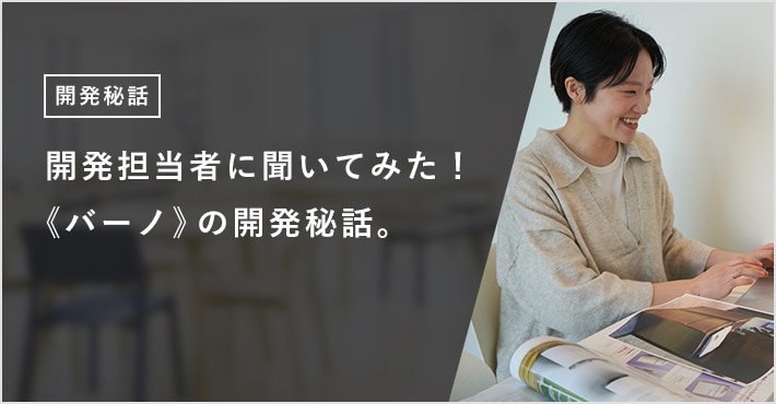 開発担当者に聞いてみた！ 《バーノ》の開発秘話。