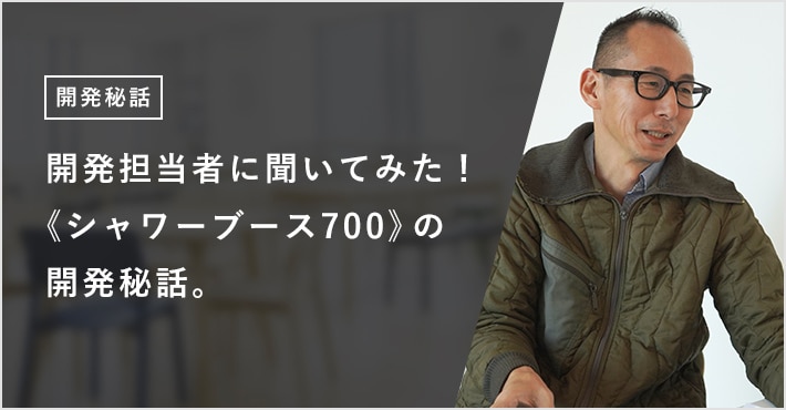 開発担当者に聞いてみた！《シャワーブース700》の開発秘話。