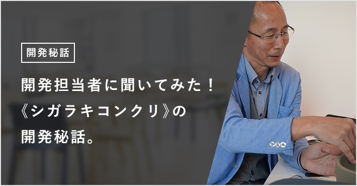 開発担当者に聞いてみた！ 《シガラキコンクリ》の開発秘話。