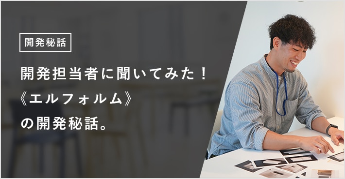 開発担当者に聞いてみた！ 《エルフォルム》の開発秘話。