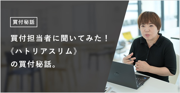 買付担当者に聞いてみた！ 《ハトリアスリム》の買付秘話。