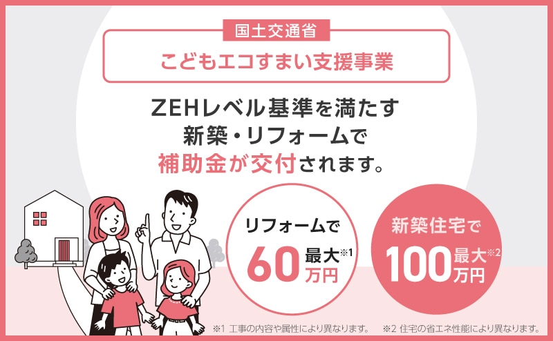 こどもエコすまい住宅支援事業：ZEHレベル基準を満たす新築・リフォームで補助金が交付されます。