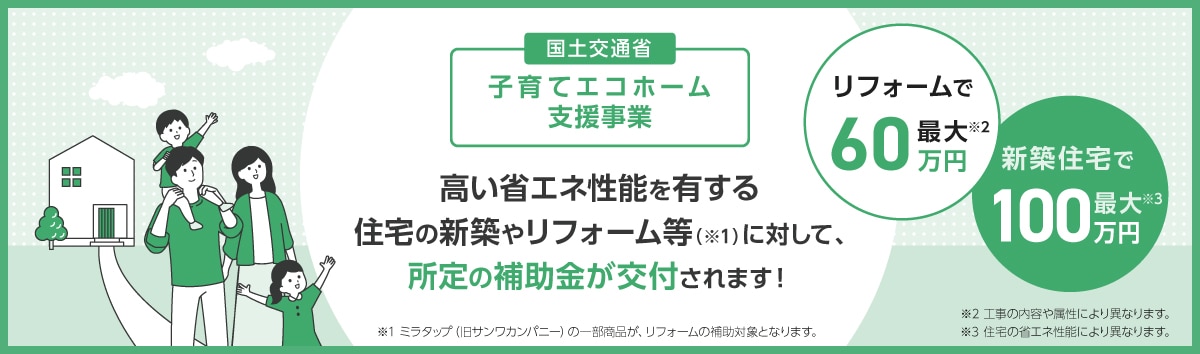 子育てエコホーム支援事業：子育て世帯、若者夫婦世帯による高い省エネ性能を有する新築住宅の取得や、世帯を問わず住宅の省エネ改修等※1を行う場合、所定の補助金が交付されます